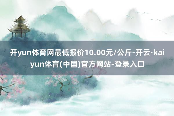 开yun体育网最低报价10.00元/公斤-开云·kaiyun体育(中国)官方网站-登录入口