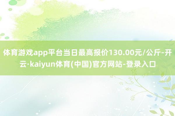体育游戏app平台当日最高报价130.00元/公斤-开云·kaiyun体育(中国)官方网站-登录入口