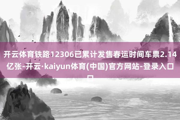 开云体育铁路12306已累计发售春运时间车票2.14亿张-开云·kaiyun体育(中国)官方网站-登录入口
