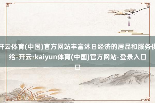 开云体育(中国)官方网站丰富沐日经济的居品和服务供给-开云·kaiyun体育(中国)官方网站-登录入口