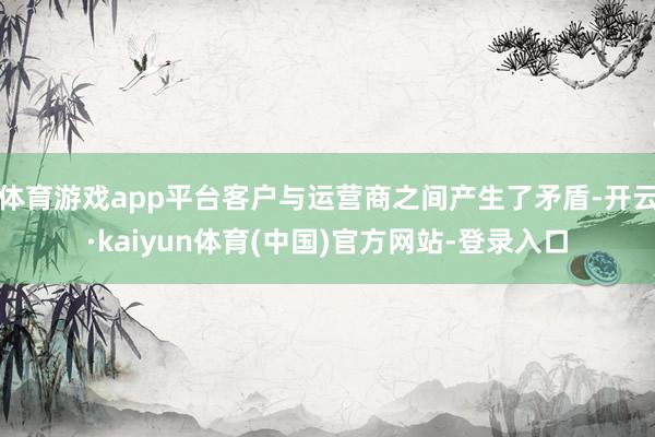 体育游戏app平台客户与运营商之间产生了矛盾-开云·kaiyun体育(中国)官方网站-登录入口