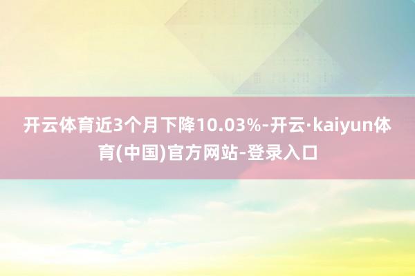 开云体育近3个月下降10.03%-开云·kaiyun体育(中国)官方网站-登录入口