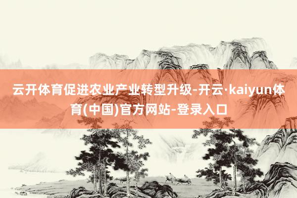 云开体育促进农业产业转型升级-开云·kaiyun体育(中国)官方网站-登录入口