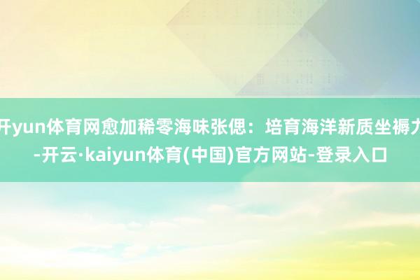 开yun体育网愈加稀零海味张偲:培育海洋新质坐褥力-开云·kaiyun体育(中国)官方网站-登录入口