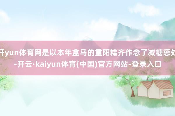 开yun体育网是以本年盒马的重阳糕齐作念了减糖惩处-开云·kaiyun体育(中国)官方网站-登录入口